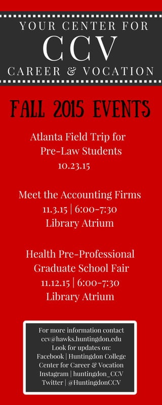 CCV
Y O U R C E N T E R F O R
C A R E E R & V O C A T I O N
Atlanta Field Trip for
Pre-Law Students
10.23.15
Meet the Accounting Firms
11.3.15 | 6:00-7:30
Library Atrium
Health Pre-Professional
Graduate School Fair
11.12.15 | 6:00-7:30
Library Atrium
Fall 2015 Events
For more information contact
ccv@hawks.huntingdon.edu
Look for updates on:
Facebook | Huntingdon College
Center for Career & Vocation
Instagram | huntingdon_CCV
Twitter | @HuntingdonCCV
 