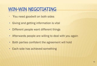 10
•
You need goodwill on both sides
• Giving and getting information is vital
• Different people want different things
• Afterwards people are willing to deal with you again
• Both parties confident the agreement will hold
• Each side has achieved something
 