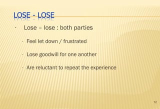 12
• Lose – lose : both parties
- Feel let down / frustrated
- Lose goodwill for one another
- Are reluctant to repeat the experience
 