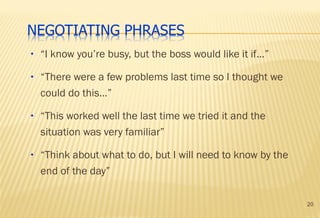 20
• “I know you’re busy, but the boss would like it if…”
• “There were a few problems last time so I thought we
could do this…”
• “This worked well the last time we tried it and the
situation was very familiar”
• “Think about what to do, but I will need to know by the
end of the day”
 