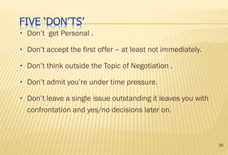 26
• Don’t get Personal .
• Don’t accept the first offer – at least not immediately.
• Don’t think outside the Topic of Negotiation .
• Don’t admit you’re under time pressure.
• Don’t leave a single issue outstanding it leaves you with
confrontation and yes/no decisions later on.
 