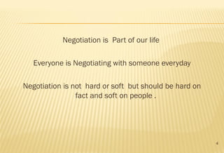 4
Negotiation is Part of our life
Everyone is Negotiating with someone everyday
Negotiation is not hard or soft but should be hard on
fact and soft on people .
 