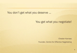 6
You don’t get what you deserve …
You get what you negotiate!
Chester Karrass
Founder, Centre for Effective Negotiating
 