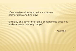 7
“One swallow does not make a summer,
neither does one fine day; 
Similarly one day or brief time of happiness does not
make a person entirely happy.”
― Aristotle
 