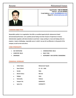 Resume Muhammad Usman
Saudi Arabia : +966 56 9086288
Pakistan : +92 335 0434664
E mail Address: usman_dae2004@yahoo.com
Skype ID : muhammad.usman.ali6
CARREER OBJECTIVE
Responsible position in an organization that offers an excellent opportunity for advancement based
demonstrated performance. I am a positive person having more than 10 years of experience in Various
Administrative capacities with determination to work hard. I enjoy working in a team and helping others to
progress. I expect a challenging, responsible career in which I can put all my efficiencies to the growth of the
company as well as mine and where.
CORE STRENGHTS
 SELF MOTIVATED
 COMPUTER SKILLS
 ORGANIZED
 COMUNICATIONS SKILLS
 MULTI TASK
 INSTRUMENT AND CONTROL ENGINEERING
PERSONAL SUMMARY
 Father Name Muhammad Yaqoob
 Date Of Birth 21 – 01 – 1985
 Gender Male
 Marital Status Married
 Religion Islam
 Nationality Pakistan
 Passport No. AH2859142
 Iqama No. 2239364777
 