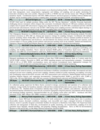 3
START Project Lead for an emergency removal project at an abandoned plating facility. Work included site documentation
and data management, waste categorization, segregation and bulking, soil sampling, and air quality monitoring for
hexavalent chromium, lead, and cyanides. Disposed of 250 cy of RCRA haz and non-haz wastes and >700 gal of RCRA
hazardous liquids. Coordinated response with EPA, ERRS contractor, and local agencies to facilitate removal. Drafted and
finalized reports including quality assurance sampling plans, assessment and removal HASP, and pollution reports.
PTL BR Gulf Oil Spill, LA 04/10-09/10 $9.7M 5 Crew; Heavy,Rolling;Expendables
START Field Lead for multiple positions falling under the ICS “Roving Operations” umbrella. Overcame logistically
challenging mission statements within stringent time constraints. Coordinated collection of >100 water, sediment, and waste
samples from 4 separate BP subcontractor staging areas. Reported directly to the EPA IMT, coordinated activities with BP
personnel and subcontractors. Served as the START 3 SSO during waste sampling activities, held daily tailgate meetings to
review site hazards and air monitoring results. Developed sampling plans and submitted reports.
PTL R6 START 3 Superior Crude, TX 02/10-05/10 $90K 4 Crew; Heavy,Rolling;Expendables
Tier 2 Emergency Response to a 2,200-bbl oil spill due to multiple storage tanks failing and threatening wetlands. Provided
technical assistance to EPA OSC on cleanup and response strategy for sampling strategies. Coordinated with multiple
agencies including TGLO, TCEQ, RRC, and USFW. Deployed and maintained a 24-hour, telemetry-enabled air monitors in
local residential neighborhoods and businesses, and documented site cleanup activities. Deployed scare cannons, used
vacuum trailers to recover spilled oil and sorbents with pressure washing crews in the wetlands . Drafted and finalized the
Emergency Response HASP and Pollution Reports and compiled and presented supporting documentation .
PTL R6 START-3 Van Der Horst, TX 03/09-10/09 $400K 5 Crew; Heavy,Rolling;Expendables
Project Lead for a time-critical removal at an abandoned plating facility. Work included waste segregation and bulking, soil
sampling, and building demolition. Waste removed included 90,000 gallons of hazardous liquid waste, 1,300 tons of
hazardous and 3,400 tons of non-hazardous solid waste. Drafted/finalized response report and supporting documentation.
SS National StockpileCenters, OH, IN,
NJ
08/07-07/08 $20M 15 Crew; Heavy,Rolling;
Expendables
Managed repackaging and transportation operation of more than 15,000 elemental mercury flasks at 3 centers under the
AFCEE WERC contract. Presented to ORNL and DNSC repacking progress and transportation strategies. Coordinated
T&D of 130 cy of IDW, RCRA non-hazardous waste, and mercury contaminated waste. Implemented strategies for
groundwater runoff, air emissions and industrial hygiene. Used a variety of environmental monitoring.
PL R6 START 3 ESCO Manufacturing,
TX
05/10-12/10 $500K 4 Crew; Heavy,Rolling;Expendables
Project Lead for removal actions at an abandoned transformer re-furbisher contaminated with PCBs. Documented and data
managed soil and waste sampling, ground water sampling, telemetry enabled air quality monitoring, air sampling, surveying
and coordinating removal/excavation activities with EPA representative and contractors. Drafted/finalized response report
including Pollution Reports and supporting documentation. Cataloged/recorded 28,000 cy non-TSCA soils, 22,000 cy
TSCA soils, 350 tons C&D debris, and 1,500 tons concrete. Conducted bench scale tests and PCB field screening.
ER Super R6 START 3 Hurricane Ike, TX 09/08-11/08 $2.6M 10 Crew; Heavy,Rolling;
Expendables
As collections group supervisor for Bravo Sector, assisted in design, construction and operation of a collection and
temporary storage facility for hazardous materials collected from commercial/industrial sources across three counties north
of Galveston, TX. Handled drums of hazardous material, large storage tanks, cylinders, and unknowns. Recorded and
documented material unloaded/received at the site, assisted in segregation using best practices, documented off-site disposal
and monitored bulking operations. Generated/installed site air sampling action plans and SOP’s. Interfaced with EPA
personnel, TCEQ, H&S officers, EPA ERRS contractors and EPA START subcontractors.
JRM/EM Mercury Flask Inspections, NJ 08/07-07/08 $22M 5 Crew; Heavy,Rolling;Expendables
Served as a Junior RM/Lead Environmental Monitor for work conducted at multiple storage depot sites to position,
disassemble, inspect, document conditions, repackage, seal, reassemble and stage a managed inventory of elemental
mercury stored in specially designed containment facilities for transport to Hawthorne Army Depot. NV. Supervised daily
collection and management of field data, environmental air quality monitoring, site documentation, sampling of on -site
generated waste materials, material handling, and preparing shipping documentation. Serve as POC for Environmental
Monitors at OH and IN Sites, at Oak Ridge National Laboratories and DLA/DNSC.
ER Super R6 START 2 Hurricane Katrina, LA 10/05-05/06 $18M 22 Crew; Heavy,Rolling;Expend
 