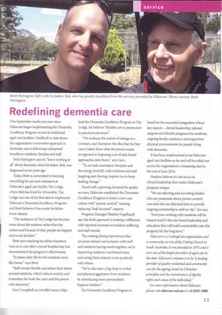 Brett Partington (left) with his father, Bob,
Partington.
who has greatly beneftted from the services provided by Eldercare. Photo courtesy Brett
Redefining dementia care
This September marks one year since
Eldercare began implementing the Dementia
Excellence Program across its residential
aged care facfities. Feedback to date shows
the organisation's innovative approach to
dementia care is delivering widespread
benefits to residents, families and staff
Brett Partington says he "knew nothing at
all" about dementia when his father, Bob, was
diagnosed seven years ago.
Today, Brett is cornmitted to learning
everythinghe can andvolunteers at
Eldercare's aged care facfityThe Lodge,
where Bob has lived for 18 months. The
Lodge was one ofthe first sites to implement
Eldercare's Dementia Excellence Program
and Brett believes it has made his father
more rela-xed.
"The ambience of The Lodge has become
more about the resident rather than the
system and because ofthat, people are happier
and so are families."
Brett says watching his father transition
back in to care after a recent hospital stay has
demonstrated the program's effectiveness.
"It makes daily life for the residents more
like home," says Brett.
"Staffremain flexible and adjust their duties
around residents, which reduces anxiety and
frustration for both the carer and the person
with dementia."
Gary Campbell, an enrolled nurse, helps
lead the Dementia Excellence Program at The
Lodge. He believes 'flexible care is paramount
to practical outcomes".
'We embrace the notion of change as a
constant, and champion the idea that the best
care is taken fiom what the person wants
as opposed to imposing a set of task-based
approaches onto them," says Gary.
"To see task orientation dissipate and
the energylevel lift, with residents and staff
laughing and sharing, inspires me to keep
leading change."
Facedwith a growing demand for quality
services, Eldercare established the Dementia
Excellence Program to foster a new care
culture with 'person centred" nursing
replacing' task focussed" support.
Program Manager Heather Engelhardt
says the fresh approach is making a difference
with reported increases in resident wellbeing
and staffmorale.
"By creating dining experiences that
are more relaxed and inclusive with staff
and residents having meals together, we're
improving residents' nutritional status
and seeing them interact more positively
with others.
'We ve also seen a big drop in verbal
and physical aggression from residents
by introducing more personalised
hygiene routines."
The Dementia Excellence Program is
based on the successfi.rl integration of four
key aspects - clinical leadership, tailored
support and lifestyle programs for residents,
ongoing family assistance, and supportive
physical environments for people Jiving
with dementia.
It has been implemented at six Eldercare
aged care faciJities so far and will be rolled out
across the organisation's remaining sites by
the end oflune 2016.
Heather believes it's the focus on
clinical leadership that makes Eldercare's
program unique.
"We are selecting and recruitingleaders
who are passionate about person centred
care and who are allocated time to provide
ongoing mentorship to staffon site," she says.
"Everyone working with residents will be
trained and it's this site-based leadership and
education that will build sustainabilityinto the
program for the long term."
Eldercare is aUnitingCare organisation and
a community service of the Uniting Church in
South Australia. It wasfounded in 1979, and is
now one ofthe largat providers of aged care in
the state. Eldercare's mission is to be 'h leading
provider of quality raidential and community
cnrefor the ageing based on Christian
principles andthe maintenance of dignity,
ights and valua of the individual."
For more information about Eldercare,
please visit eldercare.net.au or call 8291 1000,
II
 