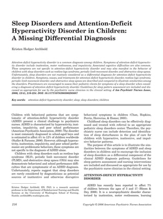 216 Copyright © 2006 American Psychiatric Nurses Association
Sleep Disorders and Attention-Deficit
Hyperactivity Disorder in Children:
A Missing Differential Diagnosis
Kristen Hedger Archbold
Attention-deficit hyperactivity disorder is a common diagnosis among children. Symptoms of attention-deficit hyperactiv-
ity disorder include inattention, motor restlessness, and impulsivity. Associated cognitive difficulties are also common.
These symptoms are not specific to attention-deficit hyperactivity disorder and may also manifest in the behavior of
children with sleep disorders such as restless legs syndrome, periodic limb movement disorder, and obstructive sleep apnea.
Unfortunately, sleep disorders are not routinely considered as a differential diagnosis for attention-deficit hyperactivity
disorder in children. Symptoms, causes, and treatments for attention-deficit hyperactivity disorder, restless legs syndrome,
periodic limb movement disorder, and obstructive sleep apnea are described and compared to illustrate similarities among
the disorders. Practitioners are encouraged to assess their pediatric clients for symptoms of a sleep disorder when consid-
ering a diagnosis of attention-deficit hyperactivity disorder. Guidelines for sleep pattern assessment are included and dis-
cussed as appropriate for use by the psychiatric nurse clinician in the clinical setting. J Am Psychiatr Nurses Assoc,
2006; 12(4), 216-224. DOI: 10.1177/1078390306295087
Key words: attention-deficit hyperactivity disorder; sleep; sleep disorders; children
Children with behavioral patterns that are symp-
tomatic of attention-deficit hyperactivity disorder
(ADHD) present a clinical challenge to psychiatric
nurses. ADHD is characterized by hyperactivity, inat-
tention, impulsivity, and poor school performance
(American Psychiatric Association, 2000).The disorder
is most commonly diagnosed in school-aged boys and
is estimated to affect 4% to 12% of children worldwide
(Staller & Faraone, 2006). However, although hyperac-
tivity, inattention, impulsivity, and poor school perfor-
mance are problematic behaviors, these symptoms are
not specific to the diagnosis of ADHD alone.
Children with sleep disorders such as restless legs
syndrome (RLS), periodic limb movement disorder
(PLMD), and obstructive sleep apnea (OSA) may also
demonstrate behavioral and school performance diffi-
culties that are symptomatic of an ADHD diagnosis.
Unfortunately, reports suggest that sleep disorders
are rarely considered by diagnosticians as potential
sources of inattentive and otherwise disruptive
behavioral symptoms in children (Chan, Hopkins,
Perrin, Herrerias, & Homer, 2005).
Childhood sleep disorders can be effectively diag-
nosed and treated with referral to an appropriate
pediatric sleep disorders center. Therefore, the psy-
chiatric nurse can include detection and identifica-
tion of sleep disturbances in the plan of care for
children with hyperactive, inattentive, and impul-
sive behavior patterns.
The purpose of this article is to illustrate the sim-
ilarities between the symptoms of ADHD and sleep
disorders in children and to encourage the inclusion
of sleep disorders as a differential component of the
clinical ADHD diagnosis pathway. Guidelines for
sleep pattern assessment and nursing interventions
are included and discussed as appropriate for use by
the psychiatric nurse clinician in the clinical setting.
ATTENTION-DEFICIT HYPERACTIVITY
DISORDER
ADHD has recently been reported to affect 7%
of children between the ages of 3 and 17 (Bloom &
Dey, 2006). It is a neuropsychiatric disorder charac-
terized by inattention, motor restlessness, learning
Kristen Hedger Archbold, RN, PhD, is a research assistant
professor in the Department of Biobehavioral Nursing and Health
Systems at the University of Washington School of Nursing,
Seattle; archbold@u.washington.edu.
 