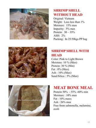 SHRIMP SHELL
WITHOUT HEAD
Original: Vietnam
Weight: Loss less than 1%
Moisture: 15% max
Impurity: 5% max
Protein: 30 – 35%
ASH: 2%
Packing: In 25/50kgs PP bag
SHRIMP SHELL WITH
HEAD
Color: Pink to Light Brown
Moisture: 10 % (Max)
Protein: 30 % (Min)
Fat : 8% (Max)
Ash : 10% (Max)
Sand/Silica : 5% (Max)
11
MEAT BONE MEAL
Protein 50% - 55% -60% min
Moisture : 10% max
Fat : 10% maxx
Ash : 26% max
Free from salmonella, melamine,
ecoli
 