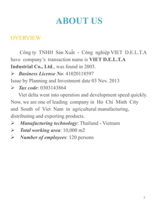 ABOUT US
OVERVIEW
Công ty TNHH Sản Xuất - Công nghiệp VIET D.E.L.T.A
have company’s transaction name is VIET D.E.L.T.A
Industrial Co., Ltd., was found in 2003.
 Business License No: 41020118597
Issue by Planning and Investment date 03 Nov. 2013
 Tax code: 0303143864
Viet delta went into operation and development speed quickly.
Now, we are one of leading company in Ho Chi Minh City
and South of Viet Nam in agricultural manufacturing,
distributing and exporting products.
 Manufacturing technology: Thailand - Vietnam
 Total working area: 10,000 m2
 Number of employees: 120 persons
3
 