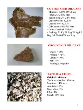 COTTON SEED OIL CAKE
- Moisture: 8.14%-10% Max
- Fiber: 26%-27% Max
- Sand Silica: 2%-2.5% Max
- Crude Protein: 32.67%
- Crude Fiber: 32.67%
- Oil Content: 6%-7% Max
- Color: Greenish Yellow
- Packing: 25 Kg PP Bag/50 Kg PP
Bag OR 50-60 KG Jute Bag
GROUNDNUT OIL CAKE
- Water: < 15%
- Protein: > 45%
- Lipids: < 10%
- Ash: <1%
- Packing : 50kgs/PP
8
TAPIOCA CHIPS
Original: Vietnam
Tapioca chips from Vietnam
Moisture: 14% max
Admixture: 2%
Sand silica: 3%
Fibre: 4%
Starch: 70% min
 