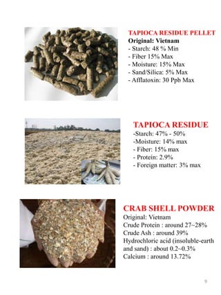 TAPIOCA RESIDUE PELLET
Original: Vietnam
- Starch: 48 % Min
- Fiber 15% Max
- Moisture: 15% Max
- Sand/Silica: 5% Max
- Afflatoxin: 30 Ppb Max
TAPIOCA RESIDUE
-Starch: 47% - 50%
-Moisture: 14% max
- Fiber: 15% max
- Protein: 2.9%
- Foreign matter: 3% max
9
CRAB SHELL POWDER
Original: Vietnam
Crude Protein : around 27~28%
Crude Ash : around 39%
Hydrochloric acid (insoluble-earth
and sand) : about 0.2~0.3%
Calcium : around 13.72%
 
