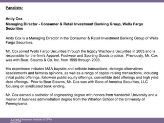 American Institute of CPAs
Panelists:
Andy Cox
Managing Director - Consumer & Retail Investment Banking Group, Wells Fargo
Securities
Andy Cox is a Managing Director in the Consumer & Retail Investment Banking Group of Wells
Fargo Securities.
Mr. Cox joined Wells Fargo Securities through the legacy Wachovia Securities in 2003 and is
responsible for the firm’s Apparel, Footwear and Sporting Goods practice. Previously, Mr. Cox
was with Bear, Stearns & Co. Inc. from 1999 through 2003.
His experience includes M&A buyside and sellside transactions, strategic alternatives
assessments and fairness opinions, as well as a range of capital raising transactions, including
initial public offerings, follow-on public equity offerings, convertible debt offerings and high yield
debt offerings. Prior to Bear Stearns, Mr. Cox was with Banc of America Securities, LLC
focusing on syndicated bank lending.
Mr. Cox earned a bachelor of engineering degree with honors from Vanderbilt University and a
master of business administration degree from the Wharton School of the University of
Pennsylvania.
 