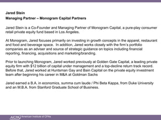 American Institute of CPAs
Jared Stein
Managing Partner – Monogram Capital Partners
Jared Stein is a Co-Founder and Managing Partner of Monogram Capital, a pure-play consumer
retail private equity fund based in Los Angeles.
At Monogram, Jared focuses primarily on investing in growth concepts in the apparel, restaurant
and food and beverage space. In addition, Jared works closely with the firm’s portfolio
companies as an adviser and source of strategic guidance on topics including financial
reporting, financing, acquisitions and marketing/branding.
Prior to launching Monogram, Jared worked previously at Golden Gate Capital, a leading private
equity firm with $12 billion of capital under management and a top-decline return track record.
Before that, Jared worked at Huntsman Gay and Bain Capital on the private equity investment
team after beginning his career in M&A at Goldman Sachs
Jared earned a B.A. in economics, summa cum laude / Phi Beta Kappa, from Duke University
and an M.B.A. from Stanford Graduate School of Business.
 