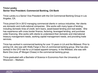 American Institute of CPAs
Tricia Landry
Senior Vice President. Commercial Banking, Citi Bank
Tricia Landry is a Senior Vice President with the Citi Commercial Banking Group in Los
Angeles, CA.
Tricia joined Citi in 2012 managing commercial clients in various industries. Her clients
are domestic and multi-national companies. She works with many types of lending
including domestic lines of credit, term loans, asset-based lending and real estate. She
has experience with cross border finance, factoring, leveraged lending, and purchase
order financing. She works with clients to understand their domestic and international
treasury management needs, working capital management needs, and providing trade
services.
Tricia has worked in commercial banking for over 13 years in LA and the Midwest. Prior to
joining Citi, she was with Wells Fargo in the LA commercial banking group. She has also
worked in the CFO role for a LA based apparel company. In the Midwest, she was with
Bank One (now JP Morgan Chase) in the commercial banking group.
Tricia graduated with a Bachelor of Science in Economics from the University of
Wisconsin – Madison.
 