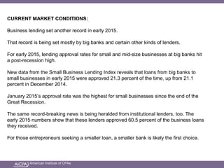 American Institute of CPAs
CURRENT MARKET CONDITIONS:
Business lending set another record in early 2015.
That record is being set mostly by big banks and certain other kinds of lenders.
For early 2015, lending approval rates for small and mid-size businesses at big banks hit
a post-recession high.
New data from the Small Business Lending Index reveals that loans from big banks to
small businesses in early 2015 were approved 21.3 percent of the time, up from 21.1
percent in December 2014.
January 2015’s approval rate was the highest for small businesses since the end of the
Great Recession.
The same record-breaking news is being heralded from institutional lenders, too. The
early 2015 numbers show that these lenders approved 60.5 percent of the business loans
they received.
For those entrepreneurs seeking a smaller loan, a smaller bank is likely the first choice.
 
