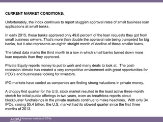 American Institute of CPAs
CURRENT MARKET CONDITIONS:
Unfortunately, the index continues to report sluggish approval rates of small business loan
applications at small banks.
In early 2015, these banks approved only 49.6 percent of the loan requests they got from
small business owners. That’s more than double the approval rate being trumpeted for big
banks, but it also represents an eighth straight month of decline of these smaller loans.
The latest data marks the third month in a row in which small banks turned down more
loan requests than they approved.
Private Equity reports money to put to work and many deals to look at. The post-
recession climate has created a very competitive environment with great opportunities for
PEG’s and businesses looking for investors.
IPO markets have cooled as companies are finding strong valuations in private money.
A choppy first quarter for the U.S. stock market resulted in the least active three-month
stretch for initial public offerings in two years, even as breathless reports about
blockbuster fundraisings in the private markets continue to make headlines. With only 34
IPOs, raising $5.4 billion, the U.S. market had its slowest quarter since the first three
months of 2013.
 