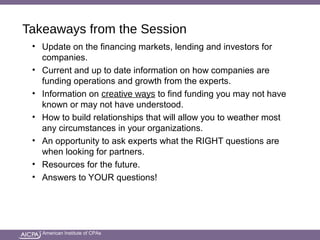 American Institute of CPAs
Takeaways from the Session
• Update on the financing markets, lending and investors for
companies.
• Current and up to date information on how companies are
funding operations and growth from the experts.
• Information on creative ways to find funding you may not have
known or may not have understood.
• How to build relationships that will allow you to weather most
any circumstances in your organizations.
• An opportunity to ask experts what the RIGHT questions are
when looking for partners.
• Resources for the future.
• Answers to YOUR questions!
 