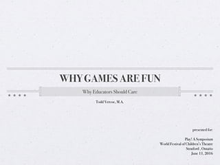 WHY GAMES ARE FUN
Why Educators Should Care
presented for:
Play! A Symposium
World Festival of Children’s Theatre
Stratford , Ontario
June 11, 2016
Todd Vercoe, M.A.
 