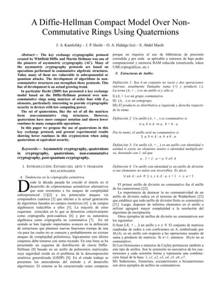 Abstract— The key exchange cryptographic protocol
created by Whitfield Diffie and Martin Hellman was one of
the pioneers of asymmetric cryptography (AC). Many of
the asymmetric cryptography protocols are based on
operations performed in commutative algebraic structures.
Today many of them are vulnerable to subexponential or
quantum attacks. The development of algorithms in non-
commutative structures can strengthen these protocols. This
line of development is an actual growing trend.
In particular Hecht (2009) has presented a key exchange
model based on the Diffie-Hellman protocol over non-
commutative rings using matrices of order four with Z256
elements, particularly interesting to provide cryptographic
security to devices with low computing power.
The set of quaternions, like the set of all the matrices
form non-commutative ring structures. However,
quaternions have more compact notation and shown lower
runtimes in many comparable operations.
In this paper we propose the use of quaternions in this
key exchange protocol, and present experimental results
showing lower runtimes in this cryptosystem when using
quaternions at equivalent security.
Keywords— Asymmetric cryptography, quaternions
in cryptography, quaternions, non-commutative
cryptography, post-quantum cryptography.
I. INTRODUCCIÓN: ESTADO DEL ARTE Y TRABAJOS
RELACIONADOS
A. Tendencias en la criptografía asimétrica
esde la década pasada ha crecido el interés en el
desarrollo de criptosistemas asimétricos alternativos
que sean resistentes a los ataques de complejidad
subexponencial [1][2] y los potenciales ataques vía
computadora cuántica [3] que afectan a la actual generación
de algoritmos basados en campos numéricos [4] y de campos
algebraicos reducibles a ellos [5]. La mayoría de estos
esquemas coinciden en lo que se denomina colectivamente
como criptografía post-cuántica [6] y por su naturaleza
algebraica como criptografía no conmutativa [7]. En tal
sentido se han logrado importantes avances en la definición
de estructuras que planteen nuevas funciones trampa de una
vía para las cuales no se conocen y probablemente no existan
ataques de complejidad polinómica, lógicamente esta última
conjetura debe tomarse con sumo recaudo. En esta línea se ha
presentado un esquema de distribución de claves Diffie-
Hellman [8] basado en un anillo de polinomios matriciales
cuya seguridad reside en el problema de la descomposición
simétrica generalizada (GSDP) [9]. En el citado trabajo se
presentan los antecedentes del método y el desarrollo
algorítmico. El sistema se ha caracterizado como compacto
D
porque no requiere el uso de bibliotecas de precisión
extendida y por ende es aplicable a entornos de bajo poder
computacional y memoria RAM reducida (smartcards, token
USB criptográficos, etc.)
B. Estructuras de Anillo:
Definición 1: Sea A un conjunto no vacío y dos operaciones
internas, usualmente llamadas suma (+) y producto (.).
La terna (A, + , .) es un anillo si y sólo si
I) (A, + ) es un grupo conmutativo.
II) (A, . ) es un semigrupo.
III) El producto es distributivo a izquierda y derecha respecto
de la suma.
Definición 2: Un anillo (A, + , .) es conmutativo si
" a, b ŒA ﬁ a . b = b . a
Por lo tanto, el anillo será no conmutativo si
$ a, b ŒA : a. b π b . a
Definición 3: Un anillo (A, + , .) es un anillo con identidad o
unidad si existe un elemento neutro o identidad multiplicati-
va, denotado con 1, tal que
a . 1 = 1 . a = a " aŒA
Definición 4: Un anillo con identidad es un anillo de división
si sus elementos no nulos son inversibles. Es decir,
" aŒA : a π 0 $ x, y ŒA : a. x = 1 Ÿ y. a = 1
El primer anillo de división no conmutativo fue el anillo
de los cuaterniones [22].
La importancia de destacar la no conmutatividad de un
anillo de división radica en el teorema de Wedderburn [23]
que establece que todo anillo de división finito es conmutativo
[21]. Luego, disponer de infinitos elementos en el anillo a
utilizar agregará mayor complejidad a la resolución del
algoritmo de encriptación.
Otros ejemplos de anillos de división no conmutativos son
los siguientes:
I) Sean (A, + , .) un anillo y n Œ N. El conjunto de matrices
cuadradas de orden n con coeficientes en A, simbolizado por
Mn(A), es un anillo con respecto a las operaciones usuales de
suma y producto de matrices. Si n>1, entonces Mn(A) no es
conmutativo.
II) Los Octoniones o números de Cayley pertenecen también a
este tipo de anillos. Son la extensión no asociativa de los cua-
terniones y cada octonión forma y representa una combina-
ción lineal de la base: 1, e1, e2, e3, e4, e5, e6, e7.
III) Sedeniones, Tessarines, cocuaterniones o bicuaterniones
son otros ejemplos de anillos no conmutativos.
J. A. Kamlofsky – J. P. Hecht – O. A. Hidalgo Izzi – S. Abdel Masih
A Diffie-Hellman Compact Model Over Non-
Commutative Rings Using Quaternions
 