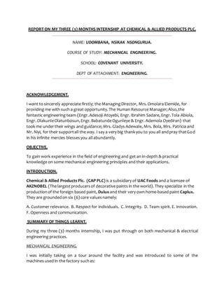 REPORT ON MY THREE (3) MONTHS INTERNSHIP AT CHEMICAL & ALLIED PRODUCTS PLC.
NAME: UDOMBANA, NSIKAK NSONGURUA.
COURSE OF STUDY: MECHANICAL ENGINEERING.
SCHOOL: COVENANT UNIVERSITY.
DEPT OF ATTACHMENT: ENGINEERING.
ACKNOWLEDGEMENT.
I want to sincerely appreciate firstly; the ManagingDirector, Mrs.Omolara Elemide, for
providing me with such a great opportunity. The Human Resource Manager; Also,the
fantastic engineering team (Engr.Adesoji Atoyebi, Engr. Ibrahim Sadare, Engr.Tola Abiola,
Engr. OlakunleOlatunbosun,Engr.BabatundeOgunleye & Engr. Ademola Oyediran) that
took me undertheir wings and guidance; Mrs. Gladys Adewale, Mrs. Bola, Mrs. Patricia and
Mr. Niyi, for their supportall the way. I say a very big thankyou to you all andpray thatGod
in his infinite mercies blessesyou allabundantly.
OBJECTIVE.
To gain work experience in the field of engineering and get an in-depth & practical
knowledge on some mechanical engineering principles and their applications.
INTRODUCTION.
Chemical & Allied Products Plc. (CAP PLC) is a subsidiary of UAC Foods and a licensee of
AKZNOBEL (The largestproducersof decorative paints in the world).They specialize in the
productionof the foreign based paint, Dulux and their very own home-based paint Caplux.
They are groundedon six (6) core valuesnamely:
A. Customer relevance. B. Respect for individuals. C. Integrity. D. Team spirit. E. Innovation.
F. Openness and communication.
SUMMARY OF THINGS LEARNT.
During my three (3) months internship, I was put through on both mechanical & electrical
engineering practices.
MECHANICAL ENGINEERING.
I was initially taking on a tour around the facility and was introduced to some of the
machines used in the factory suchas:
 