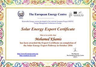 The European Energy Centre
Renewable Energy courses developed in line with the European Project EMTEU
Energy Management Technician in Europe
The Director
The European Energy Centre
(EEC)
http://www.EUenergycentre.org
http://academy-eec.co.uk
Solar Energy Expert Certificate
This is to certify that
Mohamed Khamis
has been awarded the Expert Certificate on completion of
the Solar Energy Expert Pathway in October 2016
 
