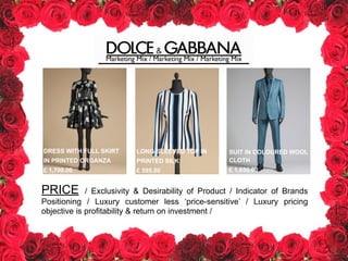 Marketing Mix / Marketing Mix / Marketing Mix
DRESS WITH FULL SKIRT
IN PRINTED ORGANZA
£ 1,700.00
LONG-SLEEVED TOP IN
PRINTED SILK
£ 595.00
SUIT IN COLOURED WOOL
CLOTH
£ 1,650.00
PRICE / Exclusivity & Desirability of Product / Indicator of Brands
Positioning / Luxury customer less ‘price-sensitive’ / Luxury pricing
objective is profitability & return on investment /
 