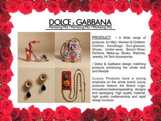 Marketing Mix / Marketing Mix / Marketing Mix
PRODUCT / A Wide range of
products, for Men, Women & Children:
Clothes, Handbags, Sun-glasses,
Shoes, Under-wear, Beach-Wear,
Perfume, Make-up, Books, Watches,
Jewelry, Hi-Tech Accessories
!
/ Dolce & Gabbana design matching
products enhancing the whole look
and lifestyle
!
/Luxury Products have a strong
emphasis on the whole brand, luxury
products feature the Brand Logo,
innovative/creative/appealing designs
and packaging, high quality material,
high quality craftsmanship and rapid
design turnover
 