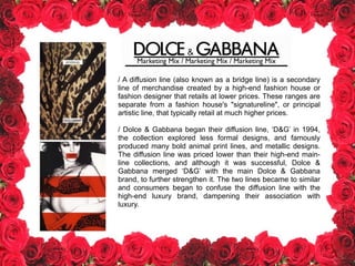 / A diffusion line (also known as a bridge line) is a secondary
line of merchandise created by a high-end fashion house or
fashion designer that retails at lower prices. These ranges are
separate from a fashion house's "signatureline", or principal
artistic line, that typically retail at much higher prices.
!
/ Dolce & Gabbana began their diffusion line, ‘D&G’ in 1994,
the collection explored less formal designs, and famously
produced many bold animal print lines, and metallic designs.
The diffusion line was priced lower than their high-end main-
line collections, and although it was successful, Dolce &
Gabbana merged ‘D&G’ with the main Dolce & Gabbana
brand, to further strengthen it. The two lines became to similar
and consumers began to confuse the diffusion line with the
high-end luxury brand, dampening their association with
luxury.
!
Marketing Mix / Marketing Mix / Marketing Mix
 