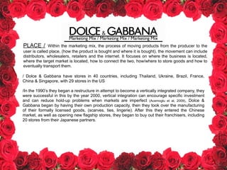 Marketing Mix / Marketing Mix / Marketing Mix
PLACE / Within the marketing mix, the process of moving products from the producer to the
user is called place, (how the product is bought and where it is bought), the movement can include
distributors, wholesalers, retailers and the internet. It focuses on where the business is located,
where the target market is located, how to connect the two, how/where to store goods and how to
eventually transport them.
/ Dolce & Gabbana have stores in 40 countries, including Thailand, Ukraine, Brazil, France,
China & Singapore, with 29 stores in the US
!
/In the 1990’s they began a restructure in attempt to become a vertically integrated company, they
were successful in this by the year 2000, vertical integration can encourage specific investment
and can reduce hold-up problems when markets are imperfect (Acemoglu et al, 2009), Dolce &
Gabbana began by having their own production capacity, then they took over the manufacturing
of their formally licensed goods, (scarves, ties, lingerie). After this they entered the Chinese
market, as well as opening new flagship stores, they began to buy out their franchisers, including
20 stores from their Japanese partners.
 