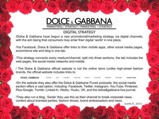 MARKETING / STRATEGY / MARKETING / STRATEGY
DIGITAL STRATEGY
/Dolce & Gabbana have begun a new promotional/marketing strategy via digital channels,
with the aim being that consumers may enter their digital ‘world’ in one place.
!
/Via Facebook, Dolce & Gabbana offer links to their mobile apps, other social media pages,
ecommerce site and blog in one tab.
!
/This strategy connects every medium/channel, split into three sections, the tab includes the
web pages, the social media networks and mobile.
!
/ The Dolce & Gabbana official website is not the online store (unlike high-street fashion
brands, the official website includes links to:
!
!
/On the website they also offer the Dolce & Gabbana iTunes podcasts, the social media
section offers a vast option, including: Facebook, Twitter, Instagram, You-Tube, Pinterest,
Plus-Google, Tumblr, Linked-In, Weibo, Youku, VK, and the dolce&gabbana live journal.
!
/They also run a blog, ‘Swide’ they use this as their channel to break corporate news,
content about branded parties, fashion shows, brand ambassadors and news.
!
!
!
!
(Lamb, R., 2011)
 