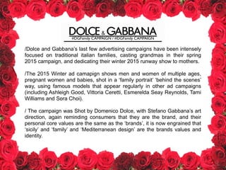 #DGFamily CAMPAIGN / #DGFamily CAMPAIGN
/Dolce and Gabbana’s last few advertising campaigns have been intensely
focused on traditional italian families, casting grandmas in their spring
2015 campaign, and dedicating their winter 2015 runway show to mothers.
!
/The 2015 Winter ad camapign shows men and women of multiple ages,
pregnant women and babies, shot in a ‘family portrait’ ‘behind the scenes’
way, using famous models that appear regularly in other ad campaigns
(including Ashleigh Good, Vittoria Ceretti, Esmerelda Seay Reynolds, Tami
Williams and Sora Choi).
!
/ The campaign was Shot by Domenico Dolce, with Stefano Gabbana’s art
direction, again reminding consumers that they are the brand, and their
personal core values are the same as the ‘brands’, it is now engrained that
‘sicily’ and ‘family’ and ‘Mediterranean design’ are the brands values and
identity.
 