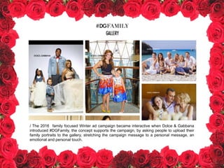/ The 2016 family focused Winter ad campaign became interactive when Dolce & Gabbana
introduced #DGFamily, the concept supports the campaign, by asking people to upload their
family portraits to the gallery, stretching the campaign message to a personal message, an
emotional and personal touch.
 