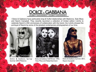 CELEBRITY ENDORSEMENT / CELEBRITY ENDORSEMENT
Dolce & Gabbana Fall/Winter 1992,	

Kate Moss and Nadja Auermann
Dolce & Gabbana Summer 2011, 	

Naomi Campbell
Dolce & Gabbana Spring/
Summer 2010, Madonna
/ Dolce & Gabbana have particularly long & fruitful relationships with Madonna, Kate Moss
and Naomi Campbell. They recently launched a collection of limited edition t-shirts to
celebrate Naomi’s 25th anniversary of collaboration with the brand, the t-shirts showed the
portrayal of Naomi by some of the greatest contemporary photographers of our time.
 