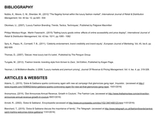 BIBLIOGRAPHY
Nobbs, K., Moore, C. M., Sheridan, M., (2012) "The flagship format within the luxury fashion market", International Journal of Retail & Distribution
Management, Vol. 40 Iss: 12, pp.920 - 934
!
Okonkwo, U., (2007), ‘Luxury Fashion Branding: Trends, Tactics, Techniques’, Published by Palgrave Macmillan
!
Philipp Nikolaus Kluge , Martin Fassnacht , (2015) "Selling luxury goods online: effects of online accessibility and price display", International Journal of
Retail & Distribution Management, Vol. 43 Iss: 10/11, pp.1065 - 1082
!
Spry, A., Pappu, R., Cornwell, T. B., (2011), ‘Celebrity endorsement, brand credibility and brand equity’, European Journal of Marketing, Vol, 45, Iss.6, pp.
882-909
!
Thomas, D., (2007), ‘Deluxe: How luxury lost it’s lustre’, Published by The Penguin Group
!
Tungate, M., (2012), ‘Fashion brands: branding style from Armani to Zara’, 3rd Edition, Published by Kogan Page.
!
Yeoman, I, & McMahon-Beattie, U 2006, 'Luxury markets and premium pricing', Journal Of Revenue & Pricing Management, Vol. 4, Iss. 4, pp. 319-328.
!
ARTICLES & WEBSITES
Adams, C., (2015), ‘Dolce & Gabbana sparks controversy again with new ad campaign that glamorizes gang rape’, Inquisitor, (accessed at http://
www.inquisitr.com/1938952/dolce-gabbana-sparks-controversy-again-for-new-ad-that-glamorizes-gang-rape/, 15/01/2016)
!
Anonymous, (2014), ‘Dior Announces Annual Revenue, Growth in Couture’, The Fashion Law, (accessed at http://www.thefashionlaw.com/archive/dior-
announces-annual-revenue-growth-in-couture 09/01/2016)
Arnold, R., (2002), ‘Dolce & Gabbana’, Encyclopedia (accessed at http://www.encyclopedia.com/doc/1G2-3401400123.html 11/012016)
Blanchard, T., (2015), ‘Dolce & Gabbana discuss the importance of family’, The Telegraph. (accessed at http://www.telegraph.co.uk/fashion/brands/central-
saint-martins-welcomes-dolce-gabbana/ 11/01/2016)
 