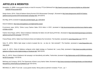 ARTICLES & WEBSITES
Daneshkhu, S. (2009). Luxury goods industry on track for recovery. FT.Com,Retrieved from http://search.proquest.com.ezproxy.brighton.ac.uk/docview/
229238174?accountid=9727
!
Design Scene, (2014), ‘Dolce & Gabbana Spring Summer 2015 Womenswear Campaign’, (Accessed at http://www.designscene.net/2014/12/dolce-
gabbana-spring-summer-2015-womenswear-campaign.html, 20/12/2015)
!
Dior Mag, (2015), accessed at www.dior.com/diormag/en_gb, 12/01/2016
!
Dolce & Gabbana, http://www.dolcegabbana.com/dgfamily/the-project
E-commerce news, (2015), ‘Online Luxury Fashion Sales: $10.9 billion in 2018’, (accessed at http://ecommercenews.eu/online-luxury-fashion-sales-
e10-9bn-in-2018/
Fashion Gone Rogue, (2016), ‘Dolce & Gabbana Celebrates the Italian Life with Spring 2016 Ads’, (Accessed at http://www.fashiongonerogue.com/dolce-
gabbana-spring-2016-campaign/ 12/01/2016)
!
France-Presse, (2014), ‘Italian Court Overturns Dolce and Gabbana Tax Convictions’, The Guardian, (accessed by www.theguardian.com 12/01/16
!
Haris, R., (2016), ‘D&G’s hijab range is aimed at people like me - so why do i feel excluded?’, The Guardian, (accessed at www.theguardian.com,
12/01/2016
!
Lamb, R., (2011), ‘Dolce & Gabbana configures entire digital strategy on Facebook tab’, Luxury Daily, (accessed at http://www.luxurydaily.com/dolce-
gabbana-configures-entire-digital-strategy-on-facebook-tab/, 08/01/2016)
!
Mau, D., (2015), ‘Dolce & Gabbana’s fall campaign is all aboutfamily and selfies’, Fashionista, (accessed at http://fashionista.com/2015/06/dolce-gabbana-
fall-2015-campaign, 11/01/2016)
!
McKinsey and Company, (2015) ‘The Opportunity inOnline Luxury fashion Sales’ (Accessed at http://www.mckinseyonmarketingandsales.com/sites/default/
files/pdf/CSI_Online%20luxury%20fashion.pdf 10/01/2016)
!
MICHAELS, A., 2005. FT.com site : Luxury goods industry: Strong sales as optimism increases. FT.com, , pp. 1
!
 
