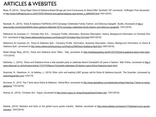 ARTICLES & WEBSITES
Moss, R, (2015), ‘‘Gang Rape’ Dolce & Gabbana Advert Brings yet more Controversy for Brand After ‘Synthetic’ IVF comments’, Huffington Post (Accessed
at http://www.huffingtonpost.co.uk/2015/03/18/dolce-and-gabbana0gang-rape-advert_n_6893044.html 15/01/2016)
!
!
Narasaki, R., (2015), ‘Dolce & Gabbana Fall/Winter 2016 Campaign Celebrates Family, Fashion, and Delicious Spagetti’, Bustle, (Accessed at http://
www.bustle.com/articles/92945-dolce-gabbana-fallwinter-2016-campaign-celebrates-family-fashion-and-delicious-spaghetti, 10/01/2016)
!
Reference for business (1), ‘Christian Dior S.A. - Company Profile, Information, Business Description, History, Background Information on Christian Dior
S.A.’ (accessed at http://www.referenceforbusiness.com/history2/41/Christian-Dior-S-A.html 09/01/2016)
Reference for business (2), ‘Dolce & Gabbana SpA - Company Profile, Information, Business Description, History, Background Information on Dolce &
Gabbana SpA’, (accessed at http://www.referenceforbusiness.com/history2/58/Dolce-Gabbana-SpA.html, 09/01/2016)
Retail Design Blog, (2014), ‘Dolce and Gabbana store- Milan - Italy, (accessed at http://retaildesignblog.net/2014/07/22/dolce-gabbana-store-milan-italy/,
11/01/2016)
!
Satherley, J., (2010), ‘Dolce and Gabbana throw a star-studded party to celebrate Naomi Campbell's 25 years in fashion’, Mail Online, (accessed at http://
www.dailymail.co.uk/tvshowbiz/article-1314175/Naomi-Campbell-celebrates-25-fashion-years-Dolce-Gabbana-bash.html)
!
Scammel, R., Rawlinson, K., & Halliday, J., (2015) ‘Elton John and leading LGBT groups call for Dolce & Gabbana boycott’, The Guardian, (accessed by
www.theguardian.com 12/01/16
!
Scrivener, E., 2015, ‘Top 7 facts about Dolce & Gabbana’, Global Blue, (accessed at http://www.globalblue.com/destinations/italy/milan/top-7-facts-on-dolce-
gabbana/ 11/01/2016)
!
Sowray, B., (2012), ‘Christian dior’, Vogue, (accessed at http://www.vogue.co.uk/spy/biographies/christian-dior, 10/01/2016)
!
!
!
Statista, (2015) ‘Statistics and facts on the global luxury goods industry’, Statista, (accessed at http://www.statista.com/topics/1110/global-luxury-goods-
industry/, 10/01/2016)
!
 