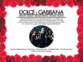 BRAND / BRAND / BRAND BRAND / BRAND / BRAND
‘D&G Dolce&Gabbana is the metropolitan glamour: an eclectic and
contemporary brand, the expression of a changing world. It is a style
without borders, which freely interprets the various influences of its own
era, to become a unique and instantly recognisable lifestyle.’
Sicilian, Mediterranean, Romantic, ‘Strong Woman’, ‘Confident Man’, ‘Family’ are what
makes up the brand identity.
 
