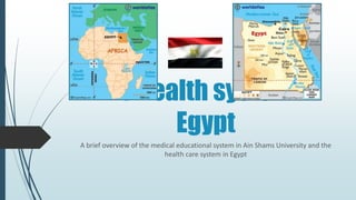 The health system in
Egypt
A brief overview of the medical educational system in Ain Shams University and the
health care system in Egypt
 