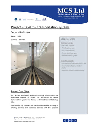 Project – Telelift – Transportation systems
Sector - Healthcare
Value – £120K
Duration – 4 months
Project Over-View
MCS worked with Telelift, a German company, becoming their UK
nominated installer to enable the installation of Telelift
transportation systems into the new Southmead Hospital Pathology
labs.
This involved the complete installation of the system including all
ancillary controls and associated services with the specialist
Scope of work –
Electrical Services
- Electrical supplies
- Ancillary interfaces
- Full control wiring
- Fire system interfaces
- Smoke control system
Specialist Services
- Installation of transportation track
- Installation of transportation
vehicles
- Specialist on site commissioning
 