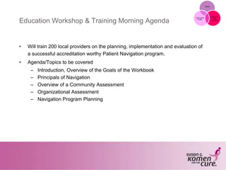 Grants
Education
and
Outreach
Community
Profile
Education Workshop & Training Morning Agenda
• Will train 200 local providers on the planning, implementation and evaluation of
a successful accreditation worthy Patient Navigation program.
• Agenda/Topics to be covered
– Introduction, Overview of the Goals of the Workbook
– Principals of Navigation
– Overview of a Community Assessment
– Organizational Assessment
– Navigation Program Planning
 