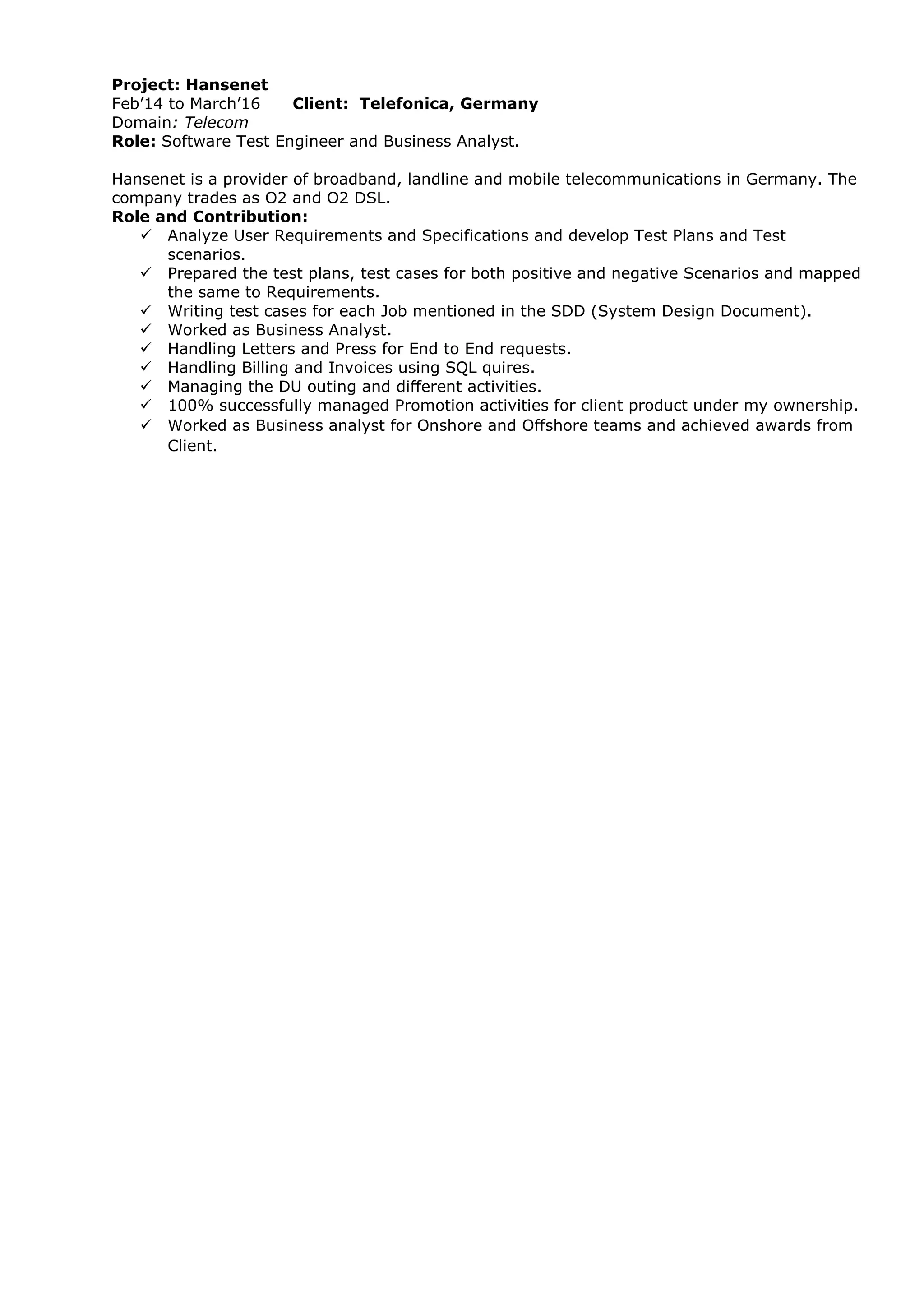 Project: Hansenet
Feb’14 to March’16 Client: Telefonica, Germany
Domain: Telecom
Role: Software Test Engineer and Business Analyst.
Hansenet is a provider of broadband, landline and mobile telecommunications in Germany. The
company trades as O2 and O2 DSL.
Role and Contribution:
 Analyze User Requirements and Specifications and develop Test Plans and Test
scenarios.
 Prepared the test plans, test cases for both positive and negative Scenarios and mapped
the same to Requirements.
 Writing test cases for each Job mentioned in the SDD (System Design Document).
 Worked as Business Analyst.
 Handling Letters and Press for End to End requests.
 Handling Billing and Invoices using SQL quires.
 Managing the DU outing and different activities.
 100% successfully managed Promotion activities for client product under my ownership.
 Worked as Business analyst for Onshore and Offshore teams and achieved awards from
Client.
 