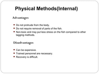 Physical Methods(Internal)
Advantages
 Do not protrude from the body.
 Do not require removal of parts of the fish.
 Non-toxic and may put less stress on the fish compared to other
tagging methods.
Disadvantages
 Can be expensive.
 Trained personnel are necessary.
 Recovery is difficult.
 
