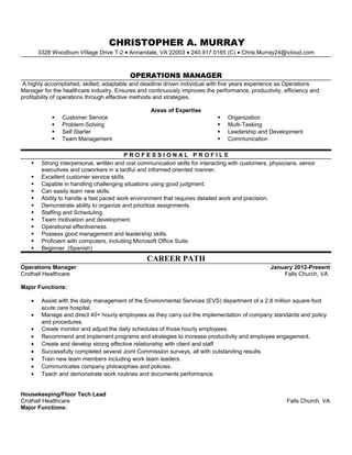 CHRISTOPHER A. MURRAY
3328 Woodburn VIllage Drive T-2 • Annandale, VA 22003 • 240.917.0165 (C) • Chris.Murray24@icloud.com
OPERATIONS MANAGER
A highly accomplished, skilled, adaptable and deadline driven individual with five years experience as Operations
Manager for the healthcare industry. Ensures and continuously improves the performance, productivity, efficiency and
profitability of operations through effective methods and strategies.
Areas of Expertise
 Customer Service
 Problem-Solving
 Self Starter
 Team Management
 Organization
 Multi-Tasking
 Leadership and Development
 Communication
P R O F E S S I O N A L P R O F I L E
 Strong interpersonal, written and oral communication skills for interacting with customers, physicians, senior
executives and coworkers in a tactful and informed oriented manner.
 Excellent customer service skills.
 Capable in handling challenging situations using good judgment.
 Can easily learn new skills.
 Ability to handle a fast paced work environment that requires detailed work and precision.
 Demonstrate ability to organize and prioritize assignments.
 Staffing and Scheduling.
 Team motivation and development.
 Operational effectiveness.
 Possess good management and leadership skills.
 Proficient with computers, including Microsoft Office Suite.
 Beginner (Spanish)
CAREER PATH
Operations Manager January 2012-Present
Crothall Healthcare Falls Church, VA
Major Functions:
• Assist with the daily management of the Environmental Services (EVS) department of a 2.8 million square foot
acute care hospital.
• Manage and direct 40+ hourly employees as they carry out the implementation of company standards and policy
and procedures.
• Create monitor and adjust the daily schedules of those hourly employees.
• Recommend and implement programs and strategies to increase productivity and employee engagement.
• Create and develop strong effective relationship with client and staff.
• Successfully completed several Joint Commission surveys, all with outstanding results.
• Train new team members including work team leaders.
• Communicates company philosophies and policies.
• Teach and demonstrate work routines and documents performance.
Housekeeping/Floor Tech Lead
Crothall Healthcare Falls Church, VA
Major Functions:
 