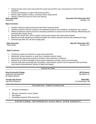  Primary function was to train and monitor the carpet care and floor care, ensuring that it met the Crothall
standards.
 Trained Housekeepers on High Profile Cleaning (HPC).
 Monitor paper supplies inventory, providing monthly usage reports.
 Monitor conference rooms for set-up and cleaning.
Sales Associate November 2011-November 2012
GameStop Arlington, VA
Major Functions:
• Assisted customers select products that best fit their personal needs.
• Assisted customers with their questions and addressed problems and complaints via telephone and in person.
• Offered exceptional customer service by educating customers on product and service offerings, differentiating and
promoting the company brand.
• Opened and closed store, which included counting cash drawers and making bank deposits.
• Maintained visually appealing and effective displays and marked clearance products with updated price tags.
• Achieved high sales and met store budget goals.
Sales Associate May 2011-November 2011
Radio Shack Brooklyn, NY
Major Functions:
• Proactively sought out customers to assist across sales floor.
• Maintained constant presence on sales floor to address customer needs.
• Recommended appropriate products and direct or lead customers to selections.
• Maintained up-to-date knowledge of store policies regarding purchases, returns and exchanges.
• Achieved high sales percentage with consultative, value-focused customer service approach while preventing
store losses using awareness, attention to detail and integrity.
E D U C A T I O N
Nova Community College 2015-Present
Healthcare Administration Springfield, VA
No degree obtained
Friendly High School 2004-2008
High School Diploma Fort Washington, MD
T E C H N I C A L P R O F I C I E N C I E S
 Computer knowledge in:
 MS word, PowerPoint, Excel, Outlook
 Epic System
 Knowledge of general office equipment
E X C E P T I O N A L R E F E R E N C E S A V A I L A B L E U P O N R E Q U E S T
 