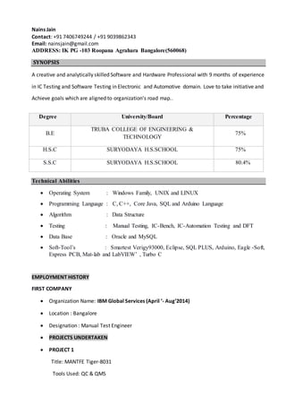 Nains Jain
Contact: +91 7406749244 / +91 9039862343
Email: nainsjain@gmail.com
ADDRESS: IK PG -103 Roopana Agrahara Bangalore(560068)
SYNOPSIS
A creative and analytically skilled Software and Hardware Professional with 9 months of experience
in IC Testing and Software Testing in Electronic and Automotive domain. Love to take initiative and
Achieve goals which are aligned to organization's road map..
Technical Abilities
 Operating System : Windows Family, UNIX and LINUX
 Programming Language : C, C++, Core Java, SQL and Arduino Language
 Algorithm : Data Structure
 Testing : Manual Testing, IC-Bench, IC-Automation Testing and DFT
 Data Base : Oracle and MySQL
 Soft-Tool’s : Smartest Verigy93000, Eclipse, SQL PLUS, Arduino, Eagle -Soft,
Express PCB, Mat-lab and LabVIEW’ , Turbo C
EMPLOYMENT HISTORY
FIRST COMPANY
 Organization Name: IBM Global Services (April ’- Aug’2014)
 Location : Bangalore
 Designation : Manual Test Engineer
 PROJECTS UNDERTAKEN
 PROJECT 1
Title: MANTFE Tiger-8031
Tools Used: QC & QMS
Degree University/Board Percentage
B.E
TRUBA COLLEGE OF ENGINEERING &
TECHNOLOGY
75%
H.S.C SURYODAYA H.S.SCHOOL 75%
S.S.C SURYODAYA H.S.SCHOOL 80.4%
 