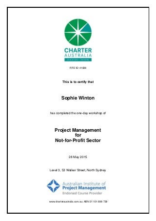 This is to certify that
Sophie Winton
Project Management
28 May 2015
has completed the one-day workshop of
for
Not-for-Profit Sector
Level 3, 53 Walker Street, North Sydney
www.charteraustralia.com.au; ABN 21 101 898 739
RTO ID 41038
 