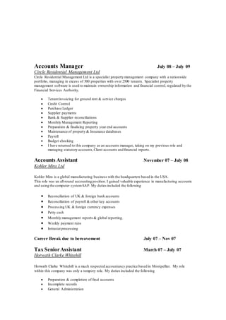 Accounts Manager July 08 – July 09
Circle Residential Management Ltd
Circle Residential Management Ltd is a specialist property management company with a nationwide
portfolio, managing in excess of 500 properties with over 2500 tenants. Specialist property
management software is used to maintain ownership information and financial control, regulated by the
Financial Services Authority.
 Tenant invoicing for ground rent & service charges
 Credit Control
 Purchase Ledger
 Supplier payments
 Bank & Supplier reconciliations
 Monthly Management Reporting
 Preparation & finalising property year end accounts
 Maintenance of property & Insurance databases
 Payroll
 Budget checking
 I have returned to this company as an accounts manager, taking on my previous role and
managing statutory accounts,Client accounts and financial reports.
Accounts Assistant November 07 – July 08
Kohler Mira Ltd
Kohler Mira is a global manufacturing business with the headquarters based in the USA.
This role was an all-round accounting position. I gained valuable experience in manufacturing accounts
and using the computer systemSAP. My duties included the following
 Reconciliation of UK & foreign bank accounts
 Reconciliation of payroll & other key accounts
 Processing UK & foreign currency expenses
 Petty cash
 Monthly management reports & global reporting.
 Weekly payment runs
 Intrastat processing
Career Break due to bereavement July 07 – Nov 07
Tax SeniorAssistant March 07 – July 07
Horwath Clarke Whitehill
Horwath Clarke Whitehill is a much respected accountancy practice based in Montpellier. My role
within this company was only a tempory role. My duties included the following
 Preparation & completion of final accounts
 Incomplete records
 General Administration
 