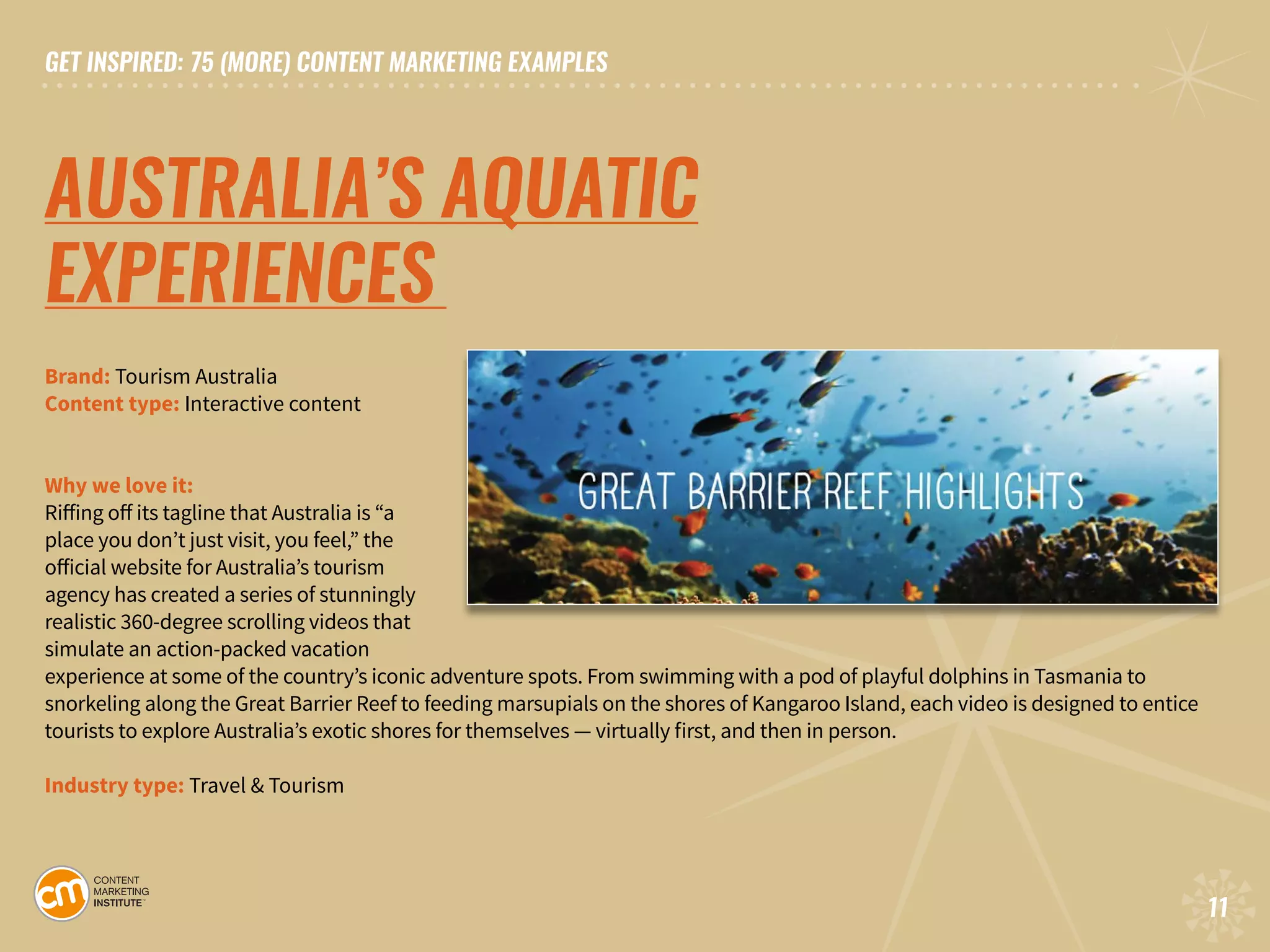 GET INSPIRED: 75 (MORE) CONTENT MARKETING EXAMPLES
11
GET INSPIRED: 75 (MORE) CONTENT MARKETING EXAMPLES
11
AUSTRALIA’S AQUATIC
EXPERIENCES	
Brand: Tourism Australia	
Content type: Interactive content	 	
	
Why we love it:
Riffing off its tagline that Australia is “a
place you don’t just visit, you feel,” the
official website for Australia’s tourism
agency has created a series of stunningly
realistic 360-degree scrolling videos that
simulate an action-packed vacation
experience at some of the country’s iconic adventure spots. From swimming with a pod of playful dolphins in Tasmania to
snorkeling along the Great Barrier Reef to feeding marsupials on the shores of Kangaroo Island, each video is designed to entice
tourists to explore Australia’s exotic shores for themselves — virtually first, and then in person.
Industry type: Travel & Tourism
 