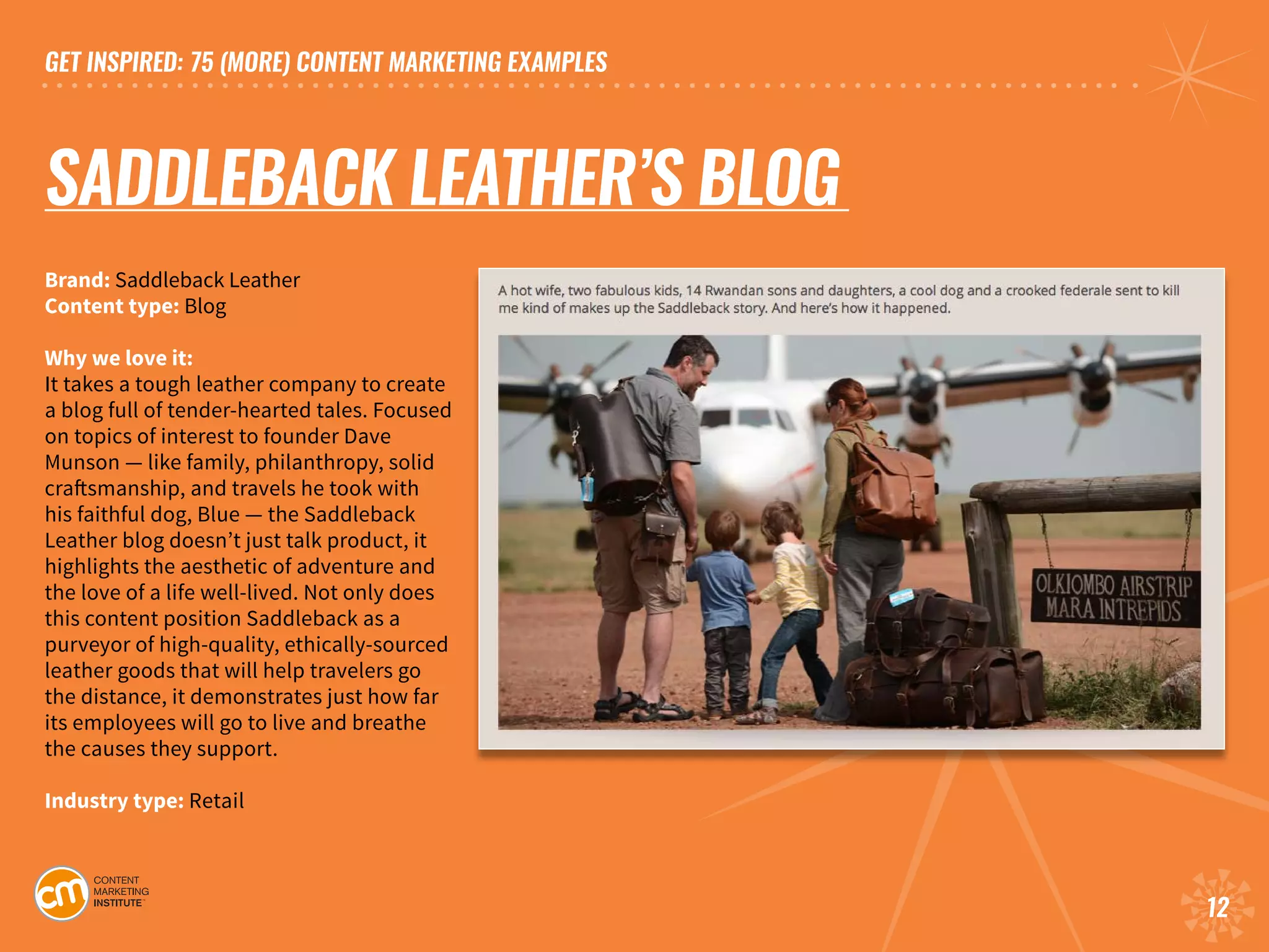 GET INSPIRED: 75 (MORE) CONTENT MARKETING EXAMPLES
12
SADDLEBACK LEATHER’S BLOG	
Brand: Saddleback Leather	
Content type: Blog
Why we love it:
It takes a tough leather company to create
a blog full of tender-hearted tales. Focused
on topics of interest to founder Dave
Munson — like family, philanthropy, solid
craftsmanship, and travels he took with
his faithful dog, Blue — the Saddleback
Leather blog doesn’t just talk product, it
highlights the aesthetic of adventure and
the love of a life well-lived. Not only does
this content position Saddleback as a
purveyor of high-quality, ethically-sourced
leather goods that will help travelers go
the distance, it demonstrates just how far
its employees will go to live and breathe
the causes they support.	
Industry type: Retail	
 